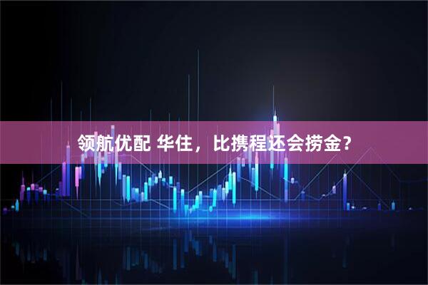 领航优配 华住，比携程还会捞金？