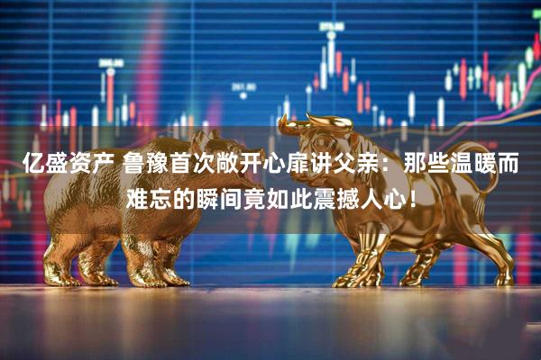 亿盛资产 鲁豫首次敞开心扉讲父亲：那些温暖而难忘的瞬间竟如此震撼人心！