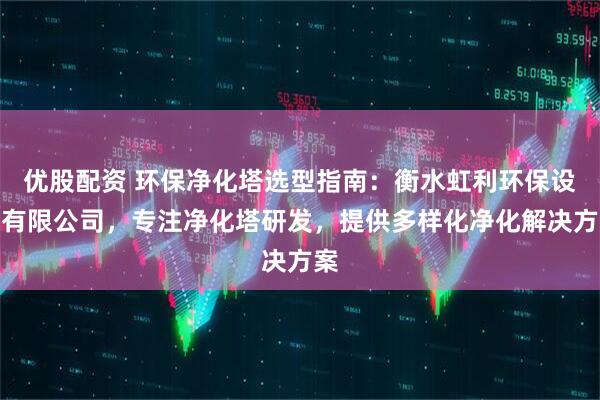 优股配资 环保净化塔选型指南：衡水虹利环保设备有限公司，专注净化塔研发，提供多样化净化解决方案