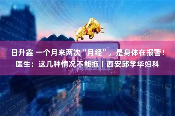 日升鑫 一个月来两次“月经”，是身体在报警！医生：这几种情况不能拖丨西安邱学华妇科