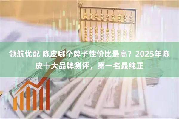 领航优配 陈皮哪个牌子性价比最高？2025年陈皮十大品牌测评，第一名最纯正
