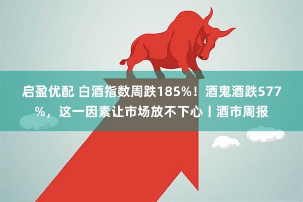 启盈优配 白酒指数周跌185%！酒鬼酒跌577%，这一因素让市场放不下心丨酒市周报
