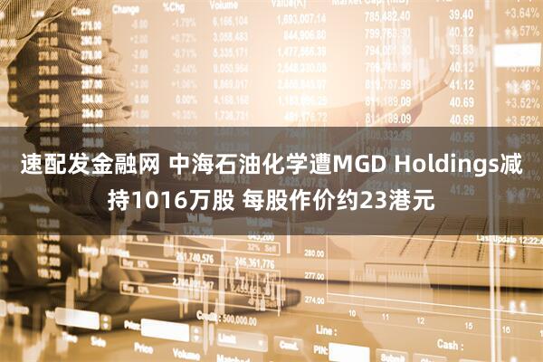 速配发金融网 中海石油化学遭MGD Holdings减持1016万股 每股作价约23港元