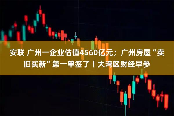 安联 广州一企业估值4560亿元；广州房屋“卖旧买新”第一单签了丨大湾区财经早参