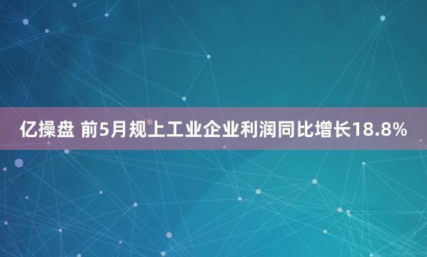 亿操盘 前5月规上工业企业利润同比增长18.8%