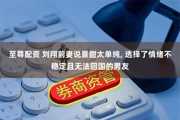 至尊配资 刘翔前妻说景甜太单纯, 选择了情绪不稳定且无法回国的男友